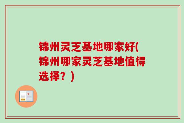 锦州灵芝基地哪家好(锦州哪家灵芝基地值得选择？)