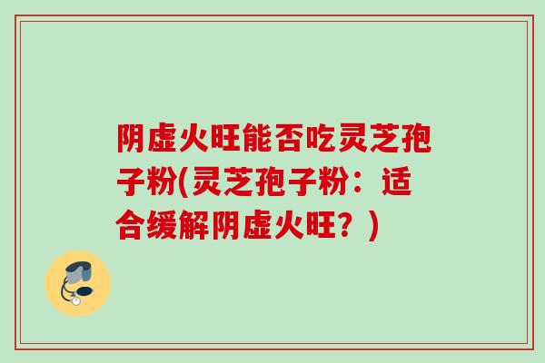 阴虚火旺能否吃灵芝孢子粉(灵芝孢子粉：适合缓解阴虚火旺？)