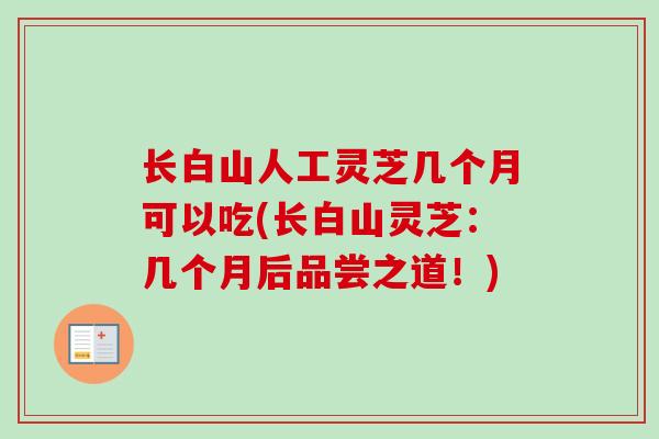 长白山人工灵芝几个月可以吃(长白山灵芝:几个月后品尝之道!) 长白山人工灵芝几个月可以吃(长白山灵芝:几个月后品尝之道!)