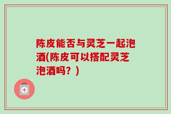 陈皮能否与灵芝一起泡酒(陈皮可以搭配灵芝泡酒吗？)