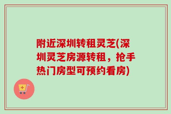 附近深圳转租灵芝(深圳灵芝房源转租，抢手热门房型可预约看房)