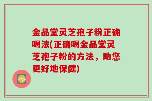 金品堂灵芝孢子粉正确喝法(正确喝金品堂灵芝孢子粉的方法，助您更好地保健)