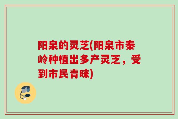 阳泉的灵芝(阳泉市秦岭种植出多产灵芝，受到市民青睐)
