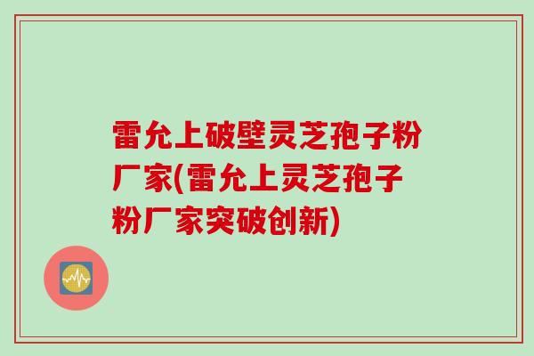雷允上破壁灵芝孢子粉厂家(雷允上灵芝孢子粉厂家突破创新)