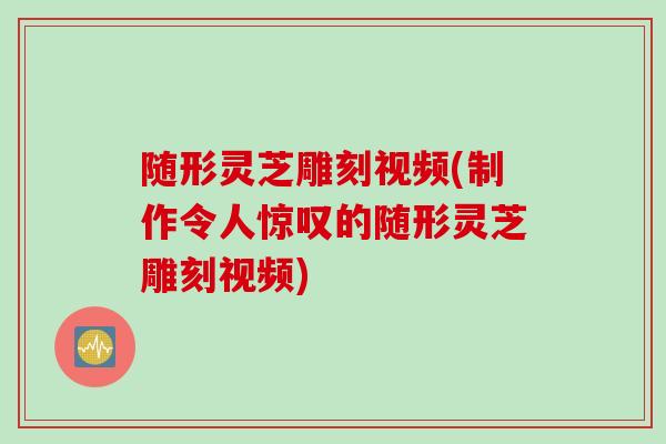 随形灵芝雕刻视频(制作令人惊叹的随形灵芝雕刻视频)