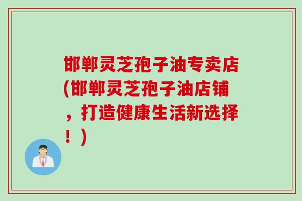 邯郸灵芝孢子油专卖店(邯郸灵芝孢子油店铺，打造健康生活新选择！)