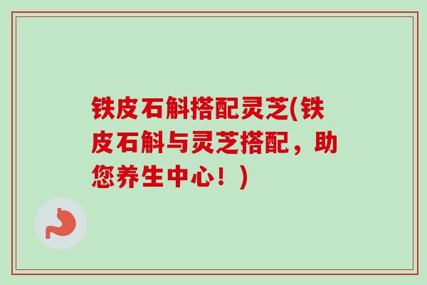 铁皮石斛搭配灵芝(铁皮石斛与灵芝搭配,助您养生中心!) 铁皮石斛搭配灵芝(铁皮石斛与灵芝搭配,助您养生中心!)