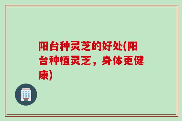 阳台种灵芝的好处(阳台种植灵芝，身体更健康)