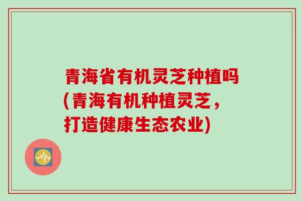 青海省有机灵芝种植吗(青海有机种植灵芝，打造健康生态农业)