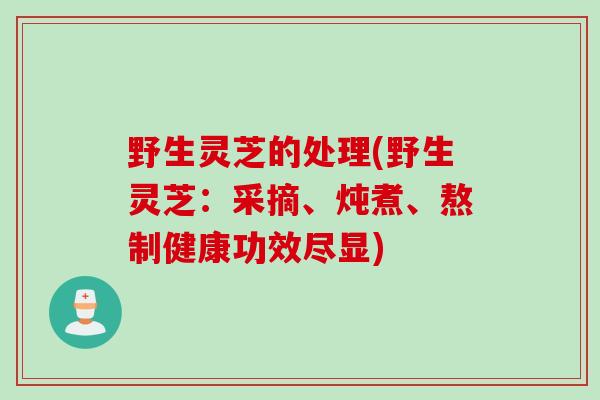 野生灵芝的处理(野生灵芝：采摘、炖煮、熬制健康功效尽显)