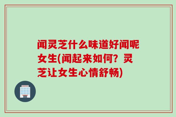 闻灵芝什么味道好闻呢女生(闻起来如何？灵芝让女生心情舒畅)