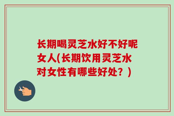 长期喝灵芝水好不好呢女人(长期饮用灵芝水对女性有哪些好处？)