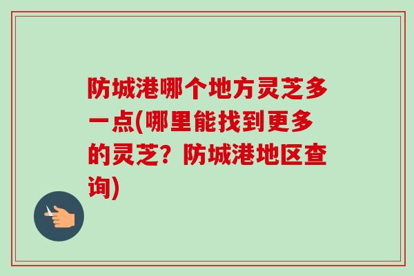 防城港哪个地方灵芝多一点(哪里能找到更多的灵芝？防城港地区查询)