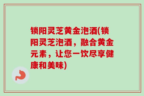 锁阳灵芝黄金泡酒(锁阳灵芝泡酒，融合黄金元素，让您一饮尽享健康和美味)