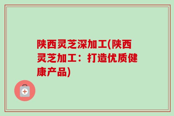 陕西灵芝深加工(陕西灵芝加工：打造优质健康产品)
