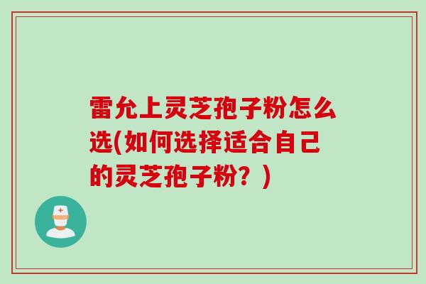 雷允上灵芝孢子粉怎么选(如何选择适合自己的灵芝孢子粉？)