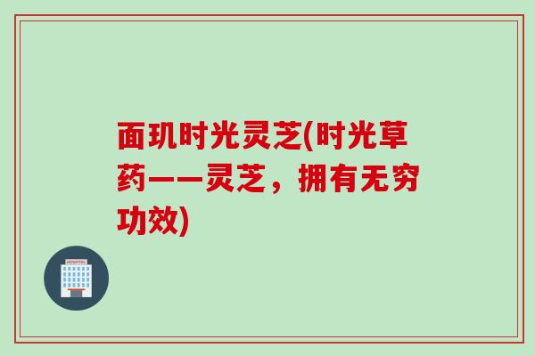 面玑时光灵芝(时光草药——灵芝，拥有无穷功效)