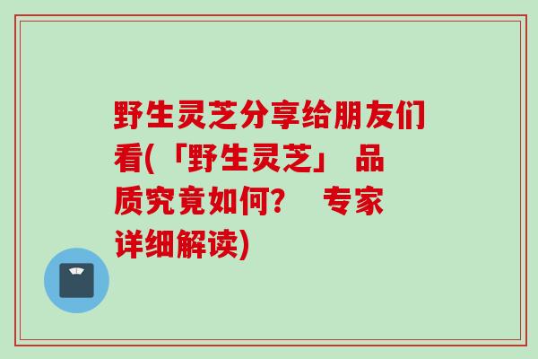 野生灵芝分享给朋友们看(「野生灵芝」 品质究竟如何？  专家详细解读)