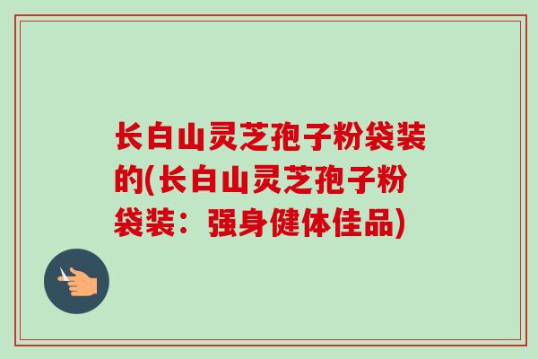 长白山灵芝孢子粉袋装的(长白山灵芝孢子粉袋装：强身健体佳品)