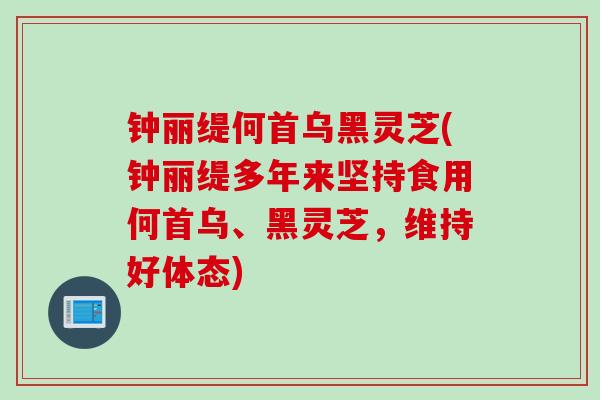 钟丽缇何首乌黑灵芝(钟丽缇多年来坚持食用何首乌、黑灵芝，维持好体态)