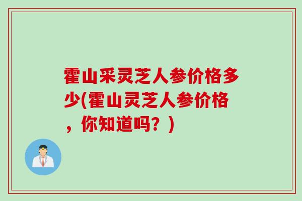 霍山采灵芝人参价格多少(霍山灵芝人参价格，你知道吗？)