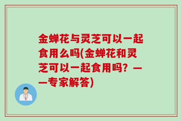 金蝉花与灵芝可以一起食用么吗(金蝉花和灵芝可以一起食用吗？——专家解答)