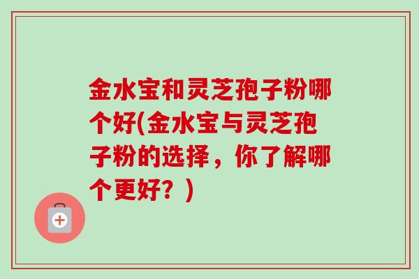 金水宝和灵芝孢子粉哪个好(金水宝与灵芝孢子粉的选择，你了解哪个更好？)