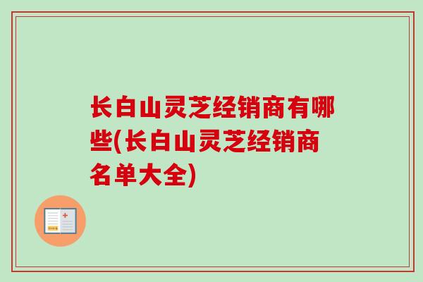 长白山灵芝经销商有哪些(长白山灵芝经销商名单大全)
