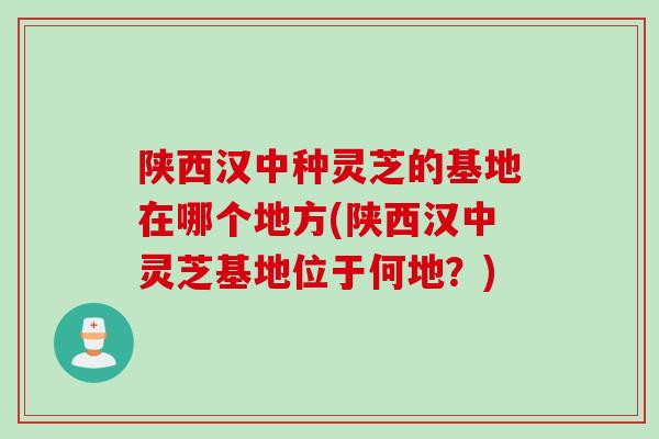 陕西汉中种灵芝的基地在哪个地方(陕西汉中灵芝基地位于何地？)