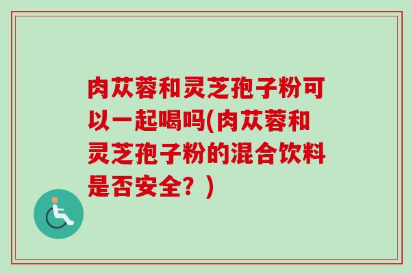 肉苁蓉和灵芝孢子粉可以一起喝吗(肉苁蓉和灵芝孢子粉的混合饮料是否安全？)