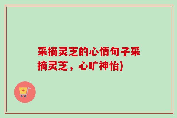 采摘灵芝的心情句子采摘灵芝，心旷神怡)