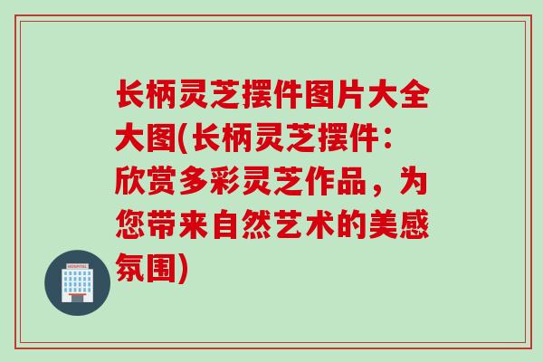 长柄灵芝摆件图片大全大图(长柄灵芝摆件：欣赏多彩灵芝作品，为您带来自然艺术的美感氛围)