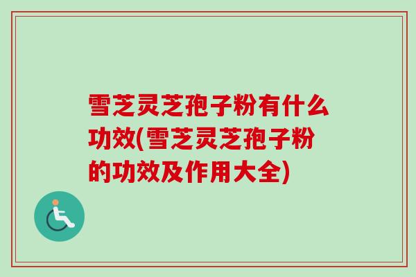 雪芝灵芝孢子粉有什么功效(雪芝灵芝孢子粉的功效及作用大全)