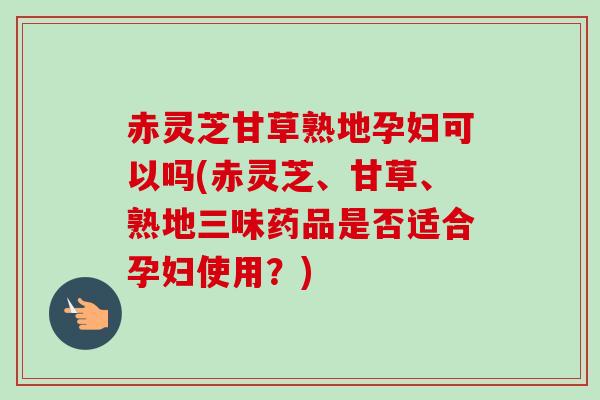 赤灵芝甘草熟地孕妇可以吗(赤灵芝、甘草、熟地三味药品是否适合孕妇使用？)