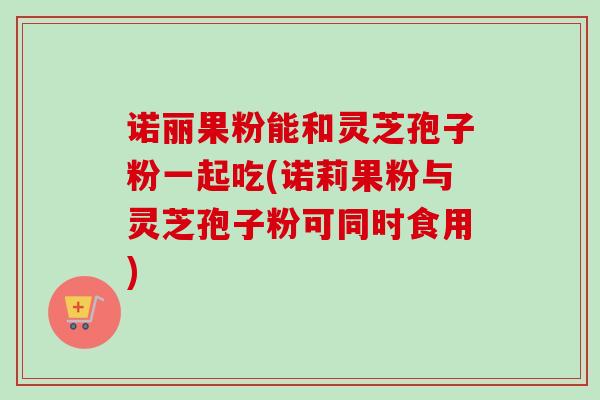诺丽果粉能和灵芝孢子粉一起吃(诺莉果粉与灵芝孢子粉可同时食用)