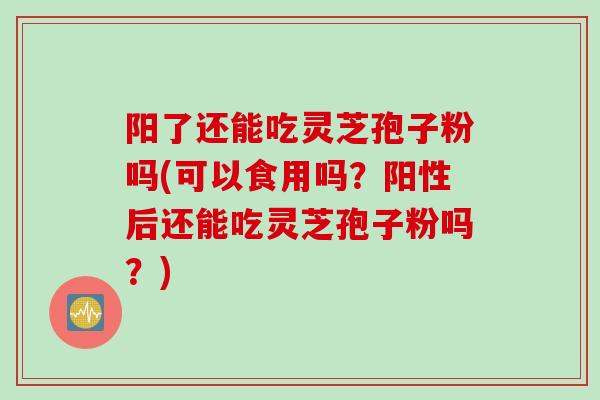 阳了还能吃灵芝孢子粉吗(可以食用吗？阳性后还能吃灵芝孢子粉吗？)