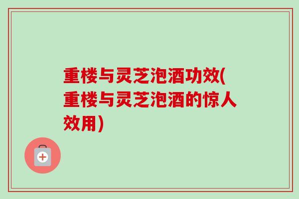 重楼与灵芝泡酒功效(重楼与灵芝泡酒的惊人效用)