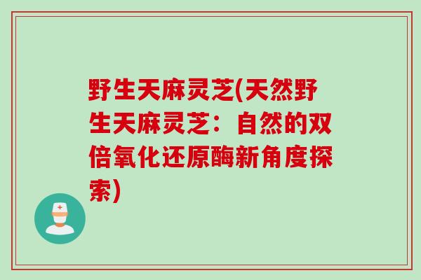 野生天麻灵芝(天然野生天麻灵芝：自然的双倍氧化还原酶新角度探索)