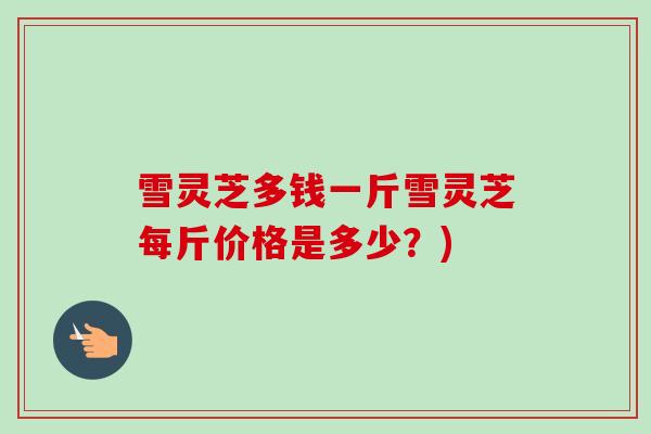 雪灵芝多钱一斤雪灵芝每斤价格是多少？)