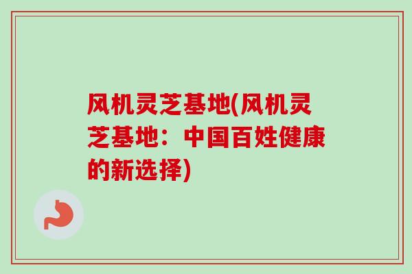风机灵芝基地(风机灵芝基地：中国百姓健康的新选择)