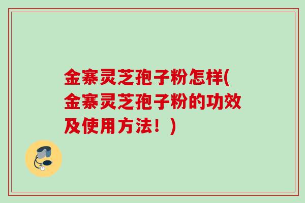 金寨灵芝孢子粉怎样(金寨灵芝孢子粉的功效及使用方法！)