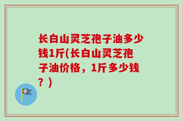 长白山灵芝孢子油多少钱1斤(长白山灵芝孢子油价格，1斤多少钱？)