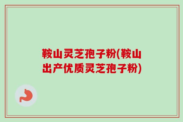 鞍山灵芝孢子粉(鞍山出产优质灵芝孢子粉)