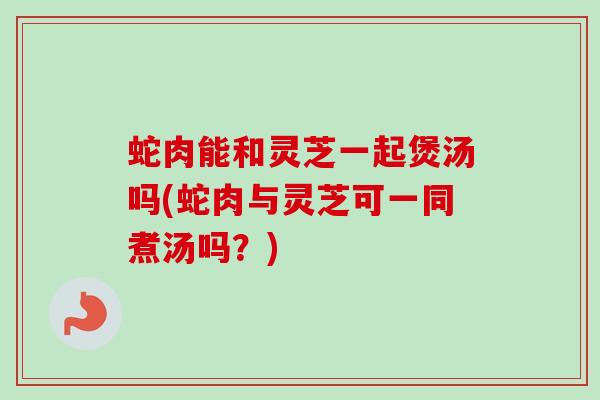 蛇肉能和灵芝一起煲汤吗(蛇肉与灵芝可一同煮汤吗？)