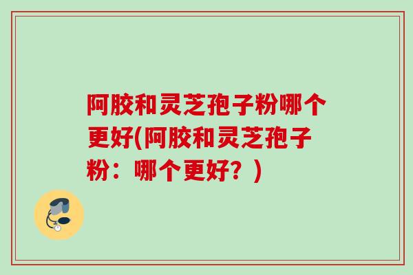 阿胶和灵芝孢子粉哪个更好(阿胶和灵芝孢子粉：哪个更好？)