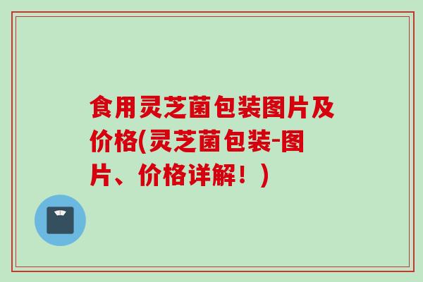 食用灵芝菌包装图片及价格(灵芝菌包装-图片、价格详解！)