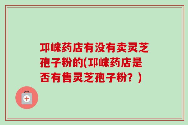 邛崃药店有没有卖灵芝孢子粉的(邛崃药店是否有售灵芝孢子粉?) 邛崃药店有没有卖灵芝孢子粉的(邛崃药店是否有售灵芝孢子粉?)