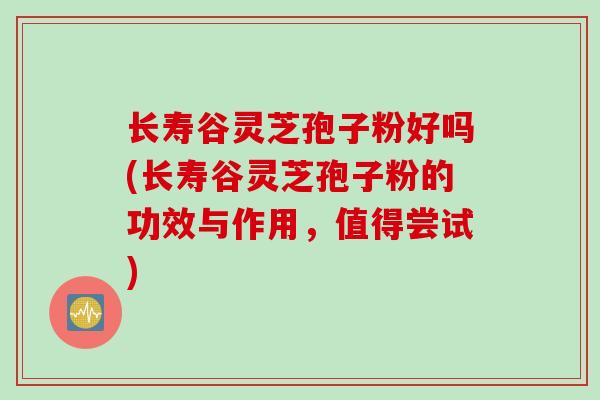 长寿谷灵芝孢子粉好吗(长寿谷灵芝孢子粉的功效与作用，值得尝试)