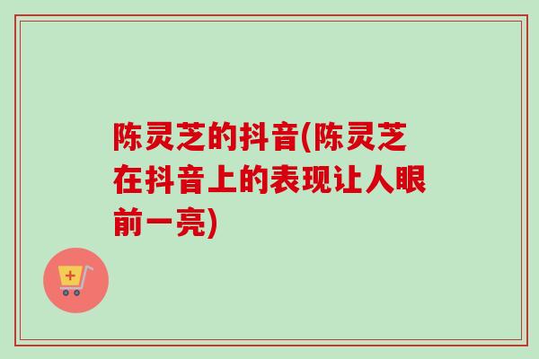陈灵芝的抖音(陈灵芝在抖音上的表现让人眼前一亮)