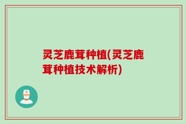 灵芝鹿茸种植(灵芝鹿茸种植技术解析)